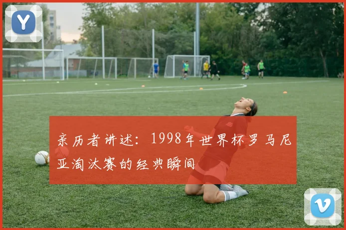 亲历者讲述：1998年世界杯罗马尼亚淘汰赛的经典瞬间