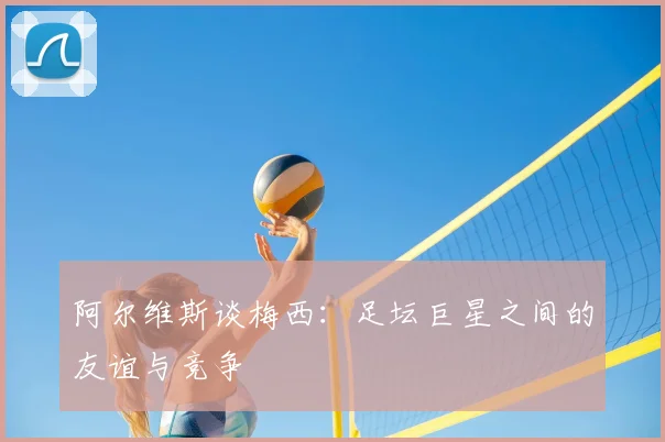 阿尔维斯谈梅西：足坛巨星之间的友谊与竞争