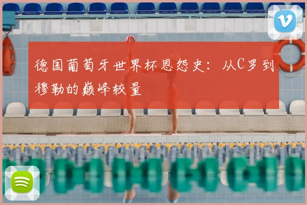 德国葡萄牙世界杯恩怨史:从C罗到穆勒的巅峰较量