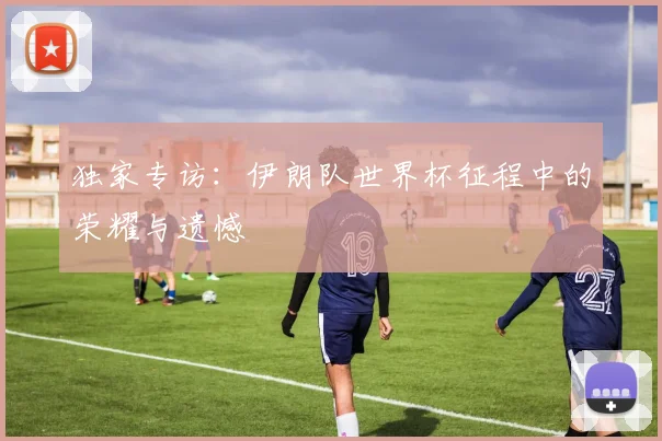 独家专访:伊朗队世界杯征程中的荣耀与遗憾