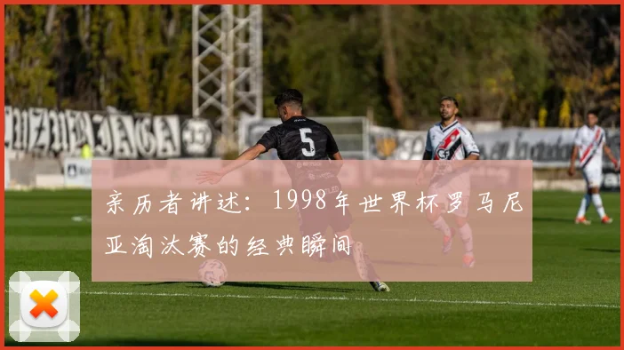 亲历者讲述:1998年世界杯罗马尼亚淘汰赛的经典瞬间