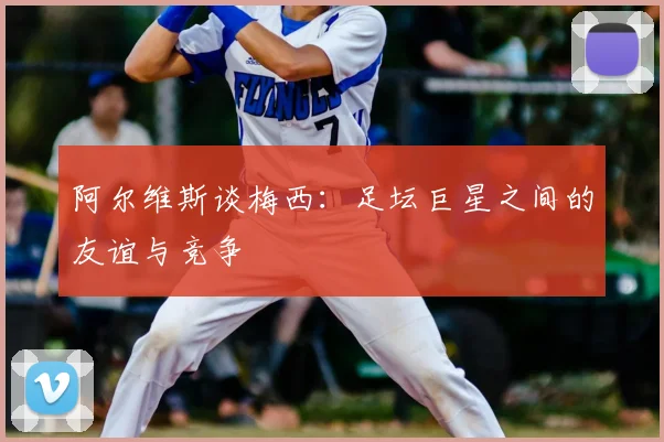 阿尔维斯谈梅西：足坛巨星之间的友谊与竞争