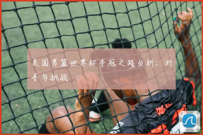 美国男篮世界杯夺冠之路分析:对手与挑战