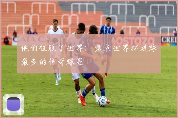 他们征服了世界:盘点世界杯进球最多的传奇球星