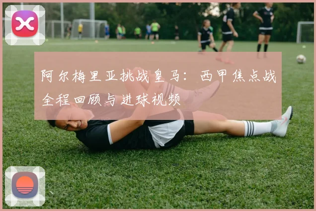 阿尔梅里亚挑战皇马：西甲焦点战全程回顾与进球视频