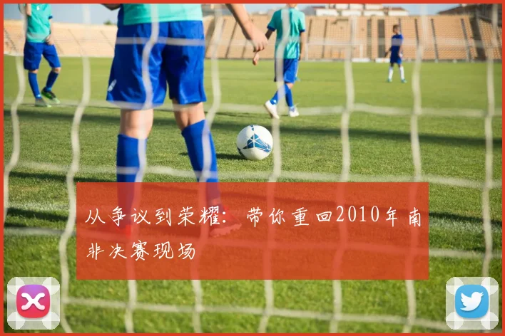 从争议到荣耀：带你重回2010年南非决赛现场
