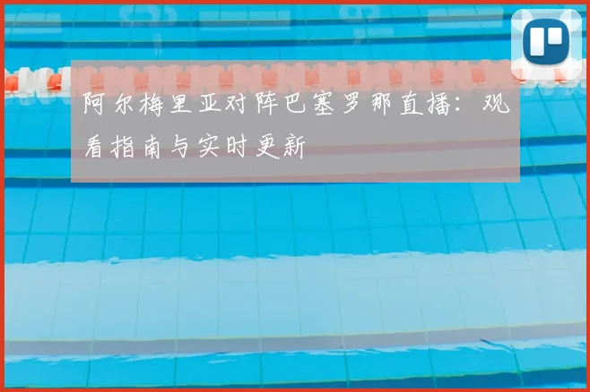 阿尔梅里亚对阵巴塞罗那直播：观看指南与实时更新