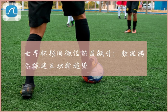 世界杯期间微信热度飙升:数据揭示球迷互动新趋势