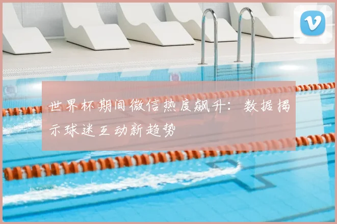 世界杯期间微信热度飙升:数据揭示球迷互动新趋势