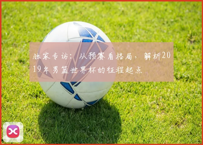 独家专访:从预赛看格局,解析2019年男篮世界杯的征程起点