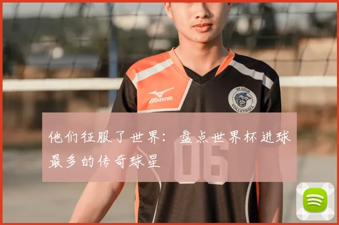 他们征服了世界:盘点世界杯进球最多的传奇球星