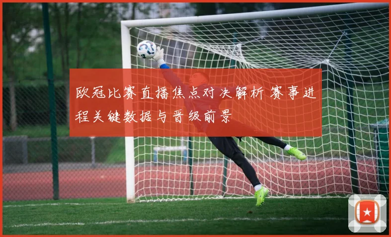 欧冠比赛直播焦点对决解析 赛事进程关键数据与晋级前景