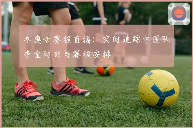冬奥会赛程直播：实时追踪中国队夺金时刻与赛程安排