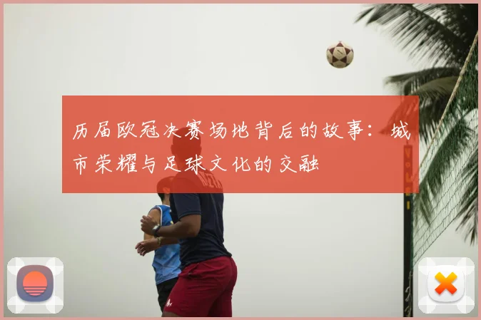 历届欧冠决赛场地背后的故事：城市荣耀与足球文化的交融