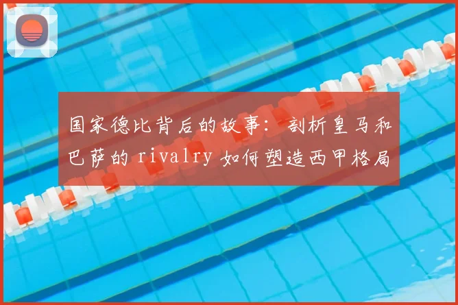 国家德比背后的故事：剖析皇马和巴萨的 rivalry 如何塑造西甲格局