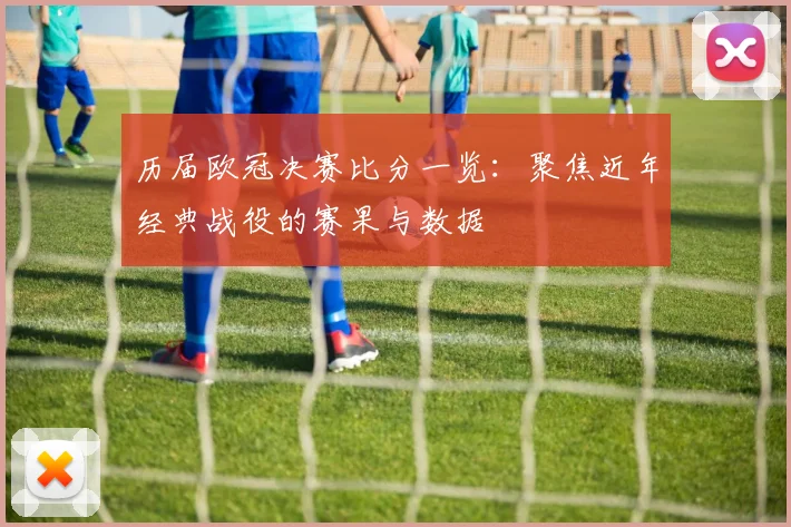 历届欧冠决赛比分一览:聚焦近年经典战役的赛果与数据