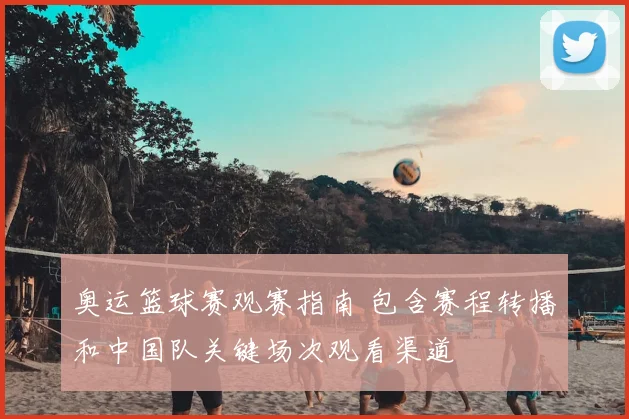 奥运篮球赛观赛指南 包含赛程转播和中国队关键场次观看渠道