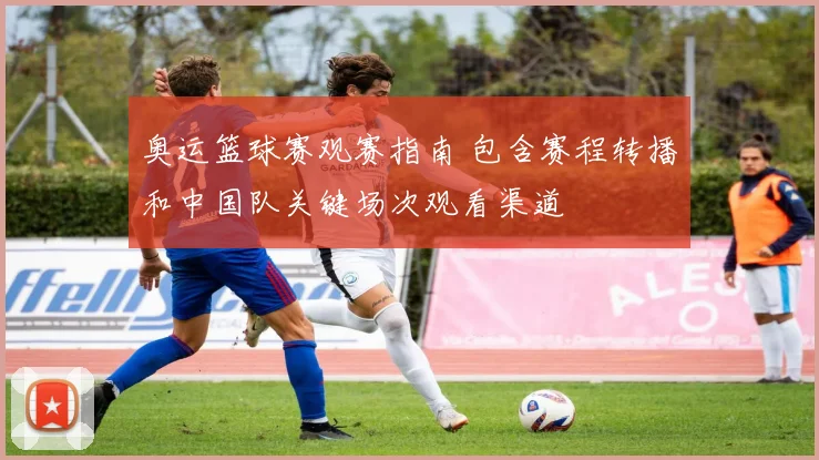 奥运篮球赛观赛指南 包含赛程转播和中国队关键场次观看渠道