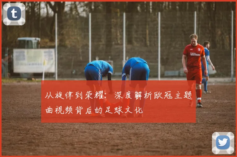 从旋律到荣耀：深度解析欧冠主题曲视频背后的足球文化