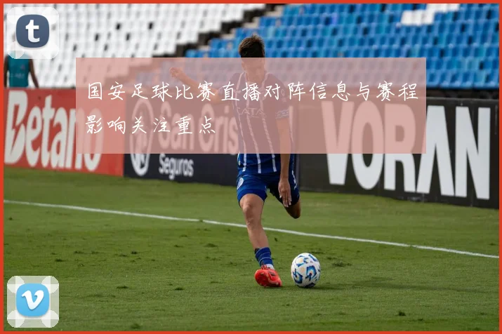 国安足球比赛直播对阵信息与赛程影响关注重点