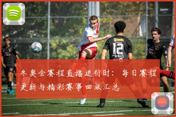 冬奥会赛程直播进行时：每日赛程更新与精彩赛事回放汇总
