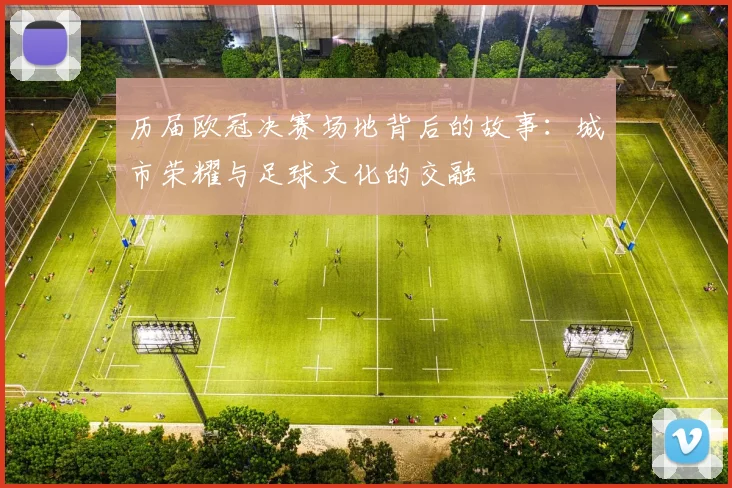 历届欧冠决赛场地背后的故事：城市荣耀与足球文化的交融