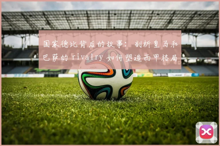 国家德比背后的故事：剖析皇马和巴萨的 rivalry 如何塑造西甲格局