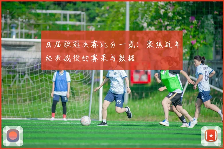 历届欧冠决赛比分一览：聚焦近年经典战役的赛果与数据