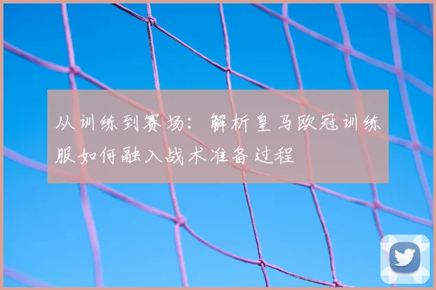 从训练到赛场：解析皇马欧冠训练服如何融入战术准备过程