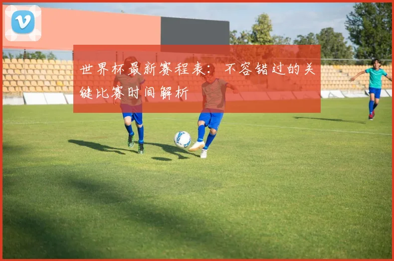 世界杯最新赛程表:不容错过的关键比赛时间解析