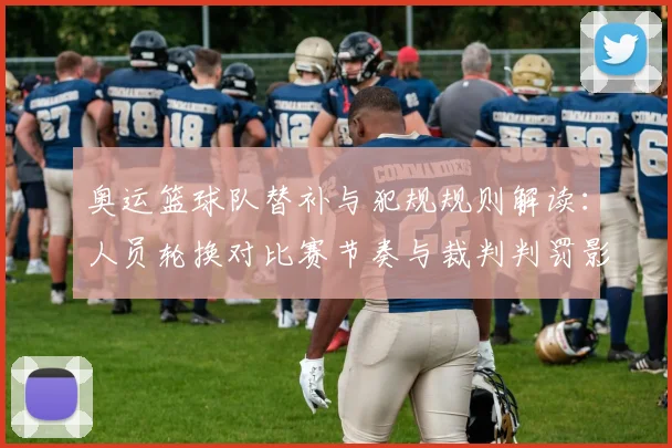 奥运篮球队替补与犯规规则解读：人员轮换对比赛节奏与裁判判罚影响